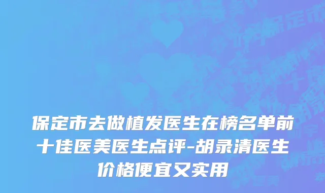 保定市去做植发医生在榜名单前十佳医美医生点评-胡录清医生价格便宜又实用