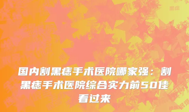 国内割黑痣手术医院哪家强：割黑痣手术医院综合实力前50佳看过来