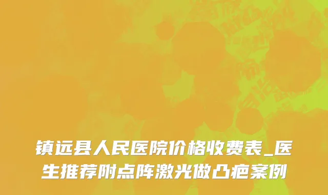 镇远县人民医院价格收费表_医生推荐附点阵激光做凸疤案例