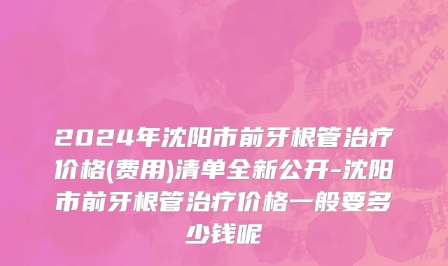 2024年沈阳市前牙根管治疗价格(费用)清单全新公开-沈阳市前牙根管治疗价格一般要多少钱呢