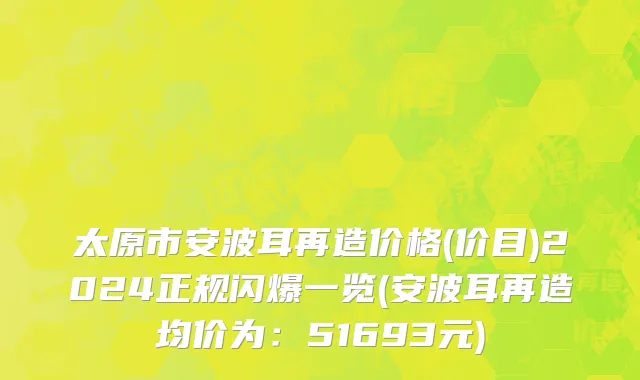 太原市安波耳再造价格(价目)2024正规闪爆一览(安波耳再造均价为：51693元)