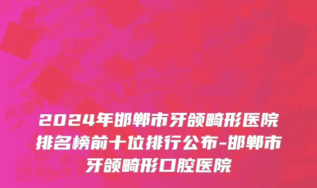 2024年邯郸市牙颌畸形医院排名榜前十位排行公布-邯郸市牙颌畸形口腔医院
