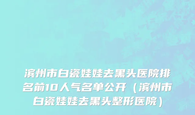 滨州市白瓷娃娃去黑头医院排名前10人气名单公开（滨州市白瓷娃娃去黑头整形医院）