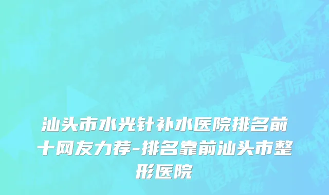 汕头市水光针补水医院排名前十网友力荐-排名靠前汕头市整形医院