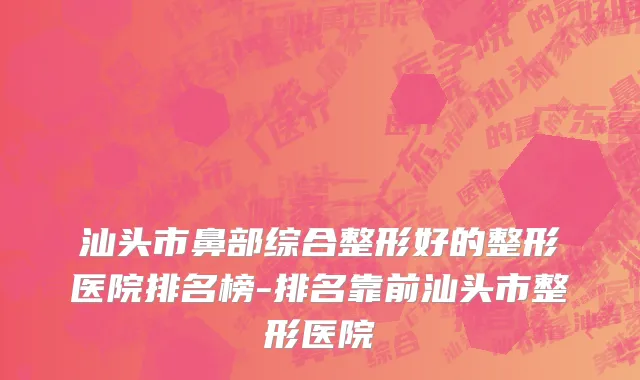 汕头市鼻部综合整形好的整形医院排名榜-排名靠前汕头市整形医院