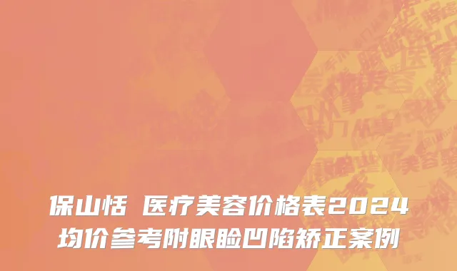 保山恬媄医疗美容价格表2024均价参考附眼睑凹陷矫正案例