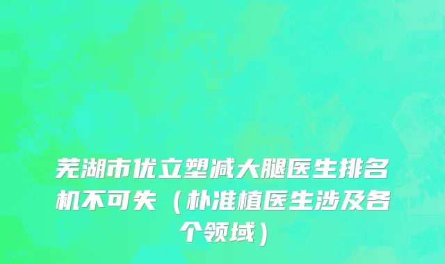 芜湖市优立塑减大腿医生排名机不可失（朴准植医生涉及各个领域）
