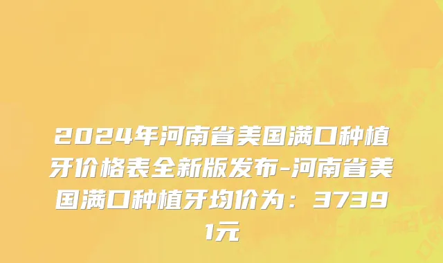 2024年河南省美国满口种植牙价格表全新版发布-河南省美国满口种植牙均价为：37391元