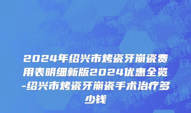 2024年绍兴市烤瓷牙崩瓷费用表明细新版2024优惠全览-绍兴市烤瓷牙崩瓷手术治疗多少钱
