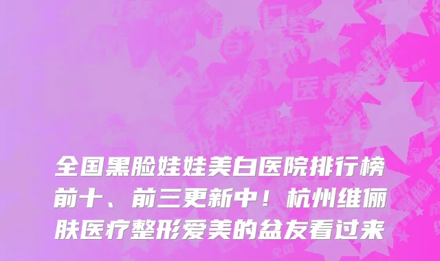 全国黑脸娃娃美白医院排行榜前十、前三更新中!杭州维俪肤医疗整形爱美的盆友看过来