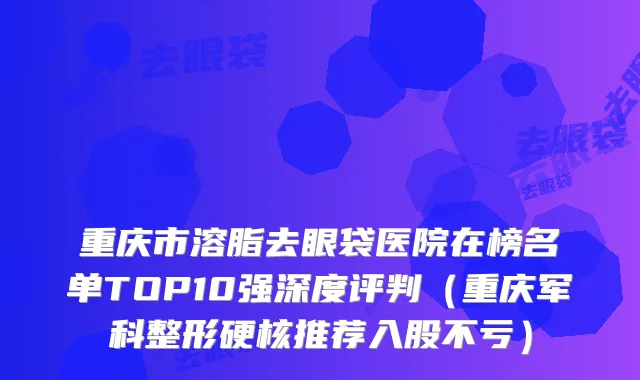重庆市溶脂去眼袋医院在榜名单TOP10强深度评判（重庆军科整形硬核推荐入股不亏）