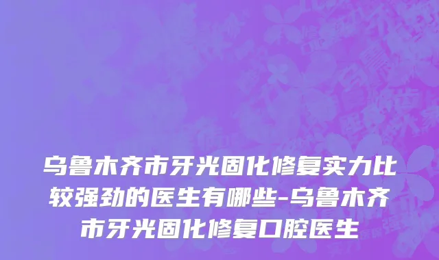 乌鲁木齐市牙光固化修复实力比较强劲的医生有哪些-乌鲁木齐市牙光固化修复口腔医生