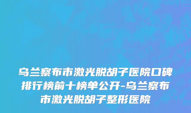 乌兰察布市激光脱胡子医院口碑排行榜前十榜单公开-乌兰察布市激光脱胡子整形医院