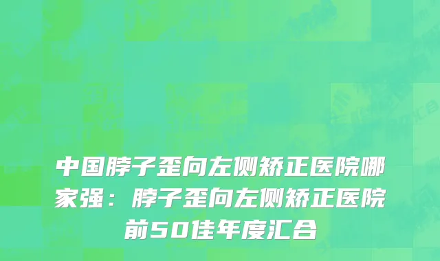 中国脖子歪向左侧矫正医院哪家强：脖子歪向左侧矫正医院前50佳年度汇合