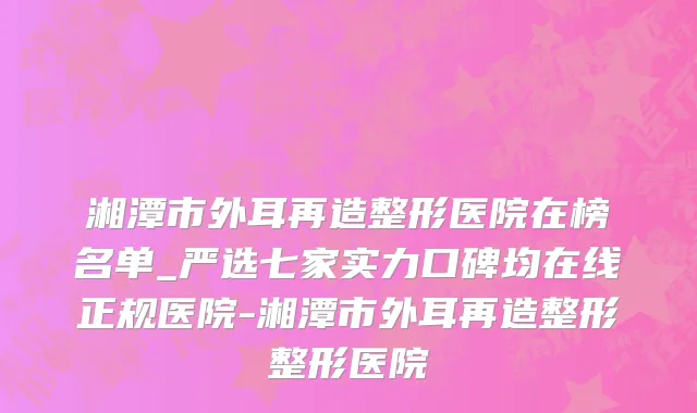 湘潭市外耳再造整形医院在榜名单_严选七家实力口碑均在线正规医院-湘潭市外耳再造整形整形医院