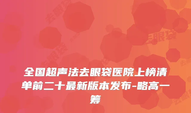 全国超声法去眼袋医院上榜清单前二十最新版本发布-略高一筹