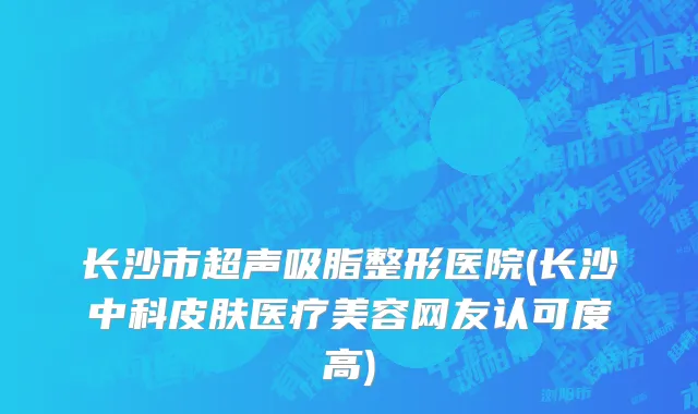 长沙市超声吸脂整形医院(长沙中科皮肤医疗美容网友认可度高)