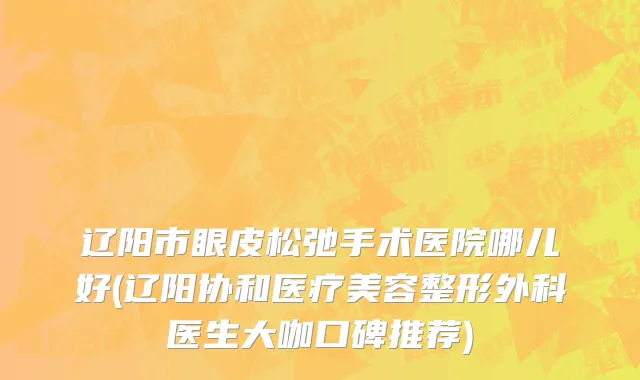 辽阳市眼皮松弛手术医院哪儿好(辽阳协和医疗美容整形外科医生大咖口碑推荐)