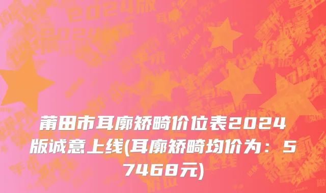 莆田市耳廓矫畸价位表2024版诚意上线(耳廓矫畸均价为：57468元)