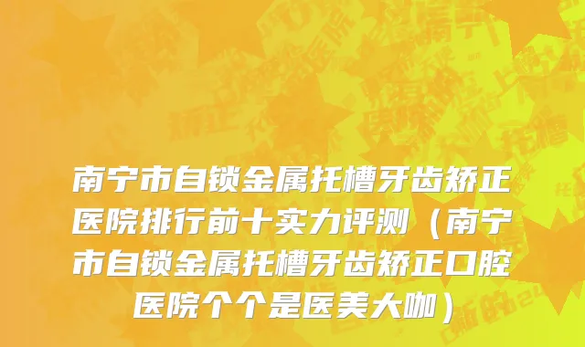 南宁市自锁金属托槽牙齿矫正医院排行前十实力评测（南宁市自锁金属托槽牙齿矫正口腔医院个个是医美大咖）