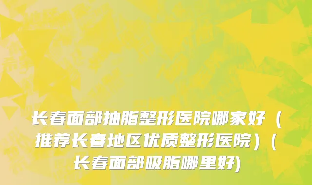 长春面部抽脂整形医院哪家好（推荐长春地区优质整形医院）(长春面部吸脂哪里好)
