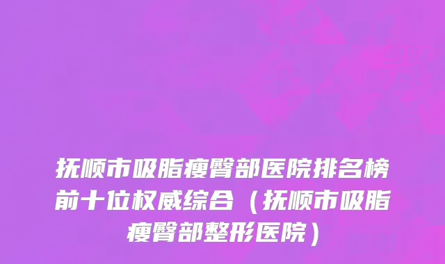 抚顺市吸脂瘦臀部医院排名榜前十位权威综合（抚顺市吸脂瘦臀部整形医院）