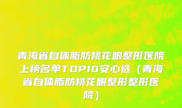 青海省自体脂肪桃花眼整形医院上榜名单TOP10安心选（青海省自体脂肪桃花眼整形整形医院）