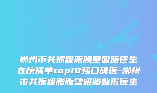 郴州市共振吸脂腹壁吸脂医生在榜清单top10强口碑医-郴州市共振吸脂腹壁吸脂整形医生