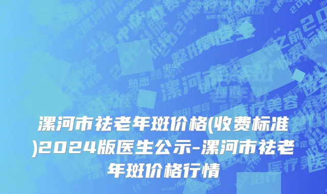 漯河市祛老年斑价格(收费标准)2024版医生公示-漯河市祛老年斑价格行情