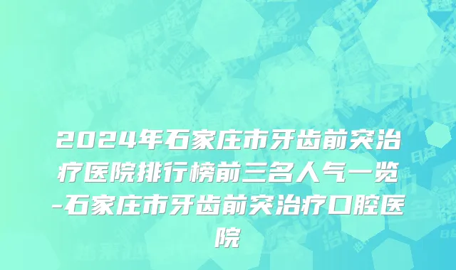 2024年石家庄市牙齿前突治疗医院排行榜前三名人气一览-石家庄市牙齿前突治疗口腔医院