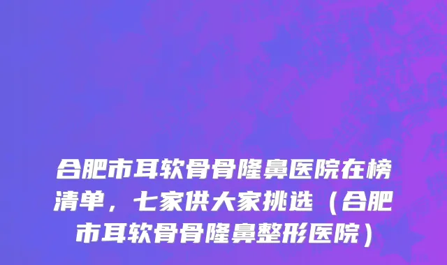 合肥市耳软骨骨隆鼻医院在榜清单，七家供大家挑选（合肥市耳软骨骨隆鼻整形医院）