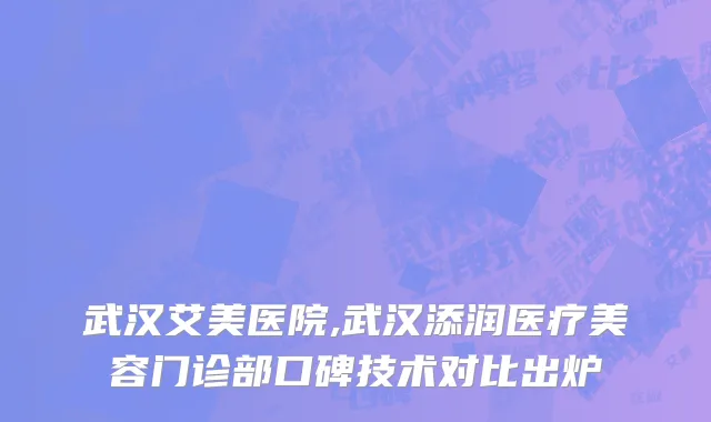 武汉艾美医院,武汉添润医疗美容门诊部口碑技术对比出炉