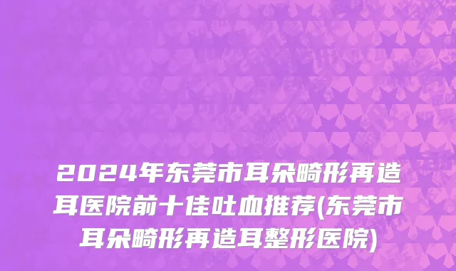 2024年东莞市耳朵畸形再造耳医院前十佳吐血推荐(东莞市耳朵畸形再造耳整形医院)