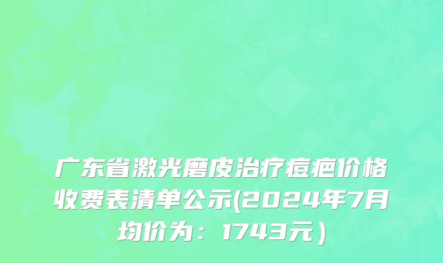 广东省激光磨皮治疗痘疤价格收费表清单公示(2024年7月均价为：1743元）
