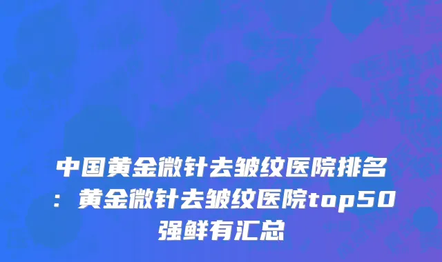 中国黄金微针去皱纹医院排名：黄金微针去皱纹医院top50强鲜有汇总