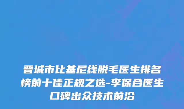 晋城市比基尼线脱毛医生排名榜前十佳正规之选-李保合医生口碑出众技术前沿