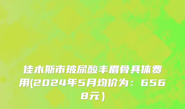 佳木斯市玻尿酸丰眉骨具体费用(2024年5月均价为：6568元）