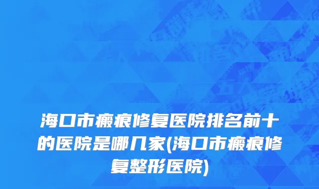 海口市瘢痕修复医院排名前十的医院是哪几家(海口市瘢痕修复整形医院)