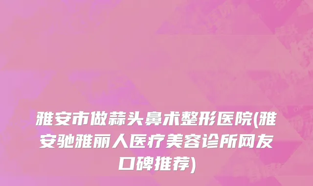 雅安市做蒜头鼻术整形医院(雅安驰雅丽人医疗美容诊所网友口碑推荐)