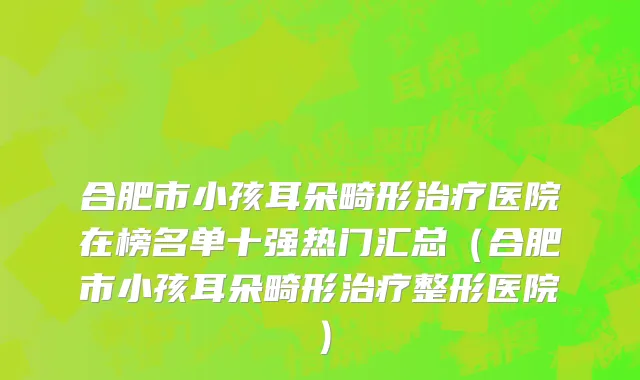 合肥市小孩耳朵畸形治疗医院在榜名单十强热门汇总（合肥市小孩耳朵畸形治疗整形医院）
