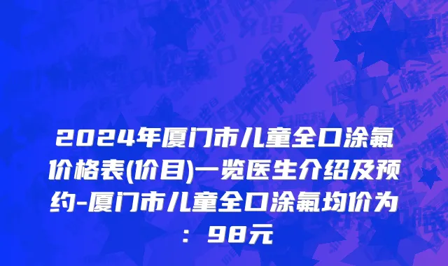 2024年厦门市儿童全口涂氟价格表(价目)一览医生介绍及预约-厦门市儿童全口涂氟均价为：98元