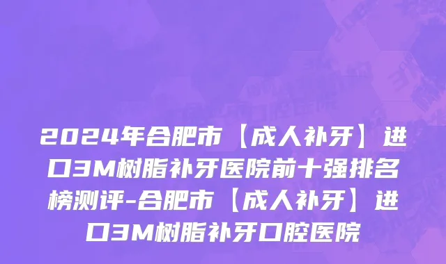 2024年合肥市【成人补牙】进口3M树脂补牙医院前十强排名榜测评-合肥市【成人补牙】进口3M树脂补牙口腔医院