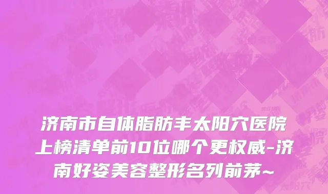 济南市自体脂肪丰太阳穴医院上榜清单前10位哪个更权威-济南好姿美容整形名列前茅~