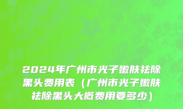 2024年广州市光子嫩肤祛除黑头费用表（广州市光子嫩肤祛除黑头大概费用要多少）