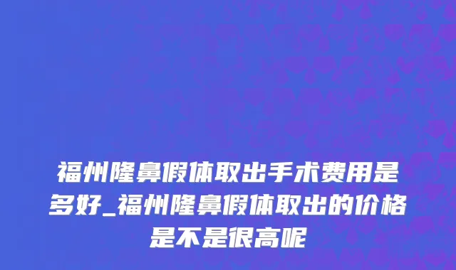 福州隆鼻假体取出手术费用是多好_福州隆鼻假体取出的价格是不是很高呢