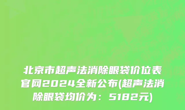 北京市超声法消除眼袋价位表官网2024全新公布(超声法消除眼袋均价为：5182元)