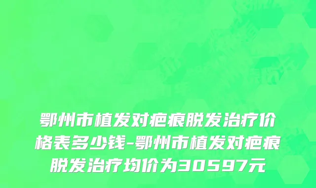 鄂州市植发对疤痕脱发治疗价格表多少钱-鄂州市植发对疤痕脱发治疗均价为30597元