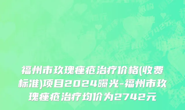 福州市玖瑰痤疮治疗价格(收费标准)项目2024曝光-福州市玖瑰痤疮治疗均价为2742元