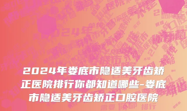 2024年娄底市隐适美牙齿矫正医院排行你都知道哪些-娄底市隐适美牙齿矫正口腔医院