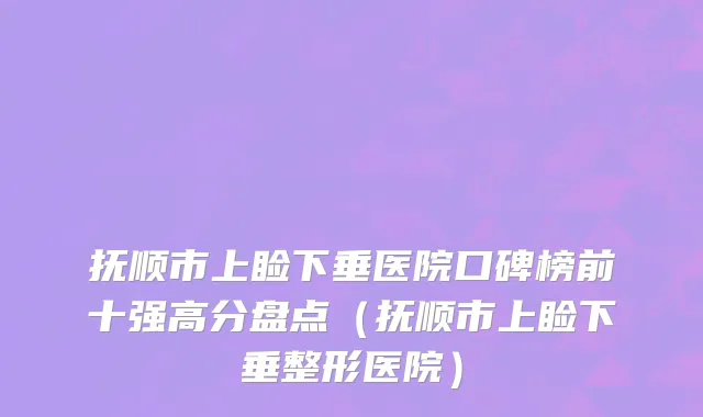 抚顺市上睑下垂医院口碑榜前十强高分盘点（抚顺市上睑下垂整形医院）